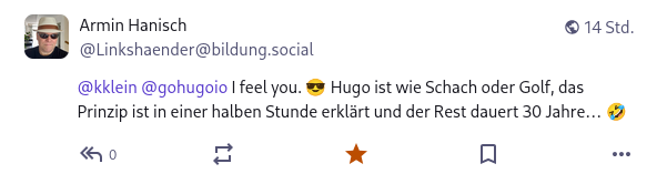 Screenshot eines Mastodon-Posts: &ldquo;I feel you. Hugo ist wie Schach oder Golf, das Prinzip ist in einer halben Stunde erklärt, und der Rest dauert 30 Jahre&hellip;&rdquo;